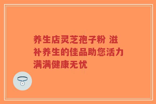 养生店灵芝孢子粉 滋补养生的佳品助您活力满满健康无忧-第1张图片-超越 养生店灵芝孢子粉 滋补养生的佳品助您活力满满健康无忧-第1张图片-超越