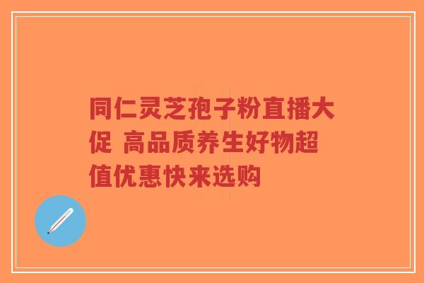 同仁灵芝孢子粉直播大促 高品质养生好物超值优惠快来选购-第1张图片-超越 同仁灵芝孢子粉直播大促 高品质养生好物超值优惠快来选购-第1张图片-超越