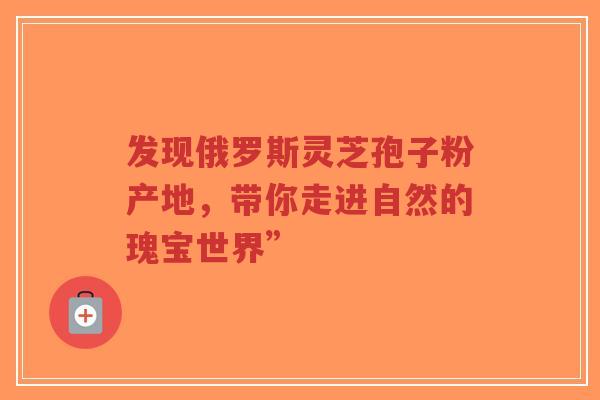 发现俄罗斯灵芝孢子粉产地，带你走进自然的瑰宝世界”-第1张图片-超越