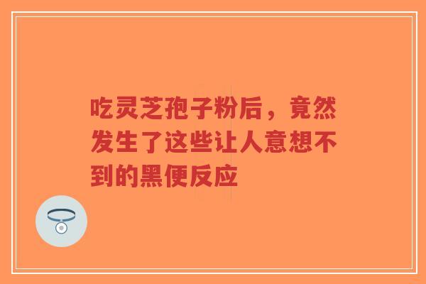 吃灵芝孢子粉后,竟然发生了这些让人意想不到的黑便反应-第1张图片-超越 吃灵芝孢子粉后,竟然发生了这些让人意想不到的黑便反应-第1张图片-超越