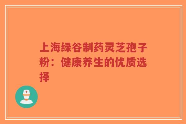 上海绿谷制药灵芝孢子粉:健康养生的优质选择-第1张图片-超越 上海绿谷制药灵芝孢子粉:健康养生的优质选择-第1张图片-超越