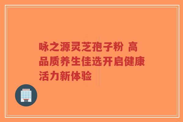 咏之源灵芝孢子粉 高品质养生佳选开启健康活力新体验-第1张图片-超越 咏之源灵芝孢子粉 高品质养生佳选开启健康活力新体验-第1张图片-超越