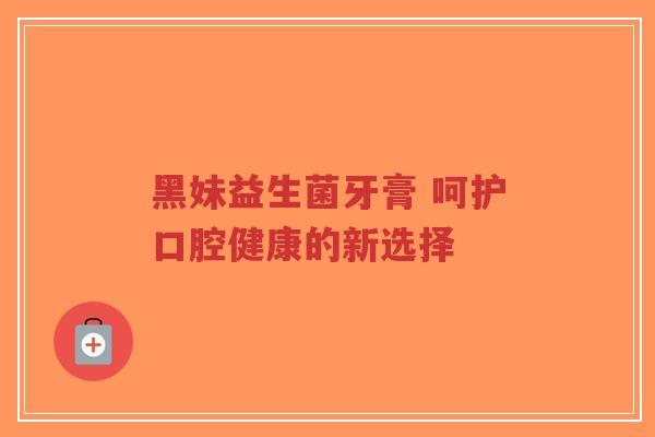 黑妹益生菌牙膏 呵护口腔健康的新选择-第1张图片-超越 黑妹益生菌牙膏 呵护口腔健康的新选择-第1张图片-超越