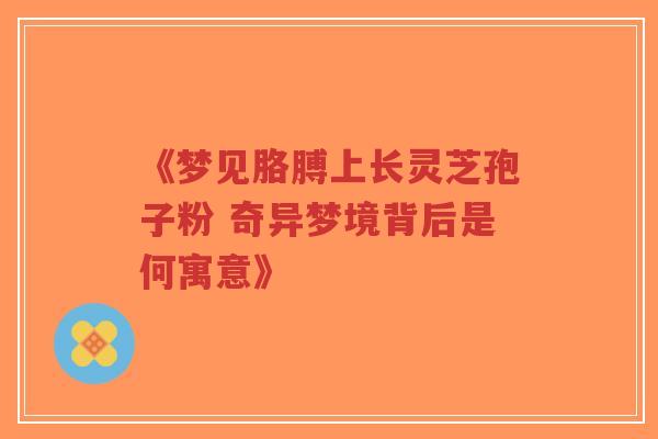 《梦见胳膊上长灵芝孢子粉 奇异梦境背后是何寓意》-第1张图片-超越 《梦见胳膊上长灵芝孢子粉 奇异梦境背后是何寓意》-第1张图片-超越