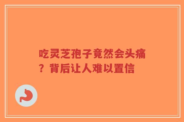 吃灵芝孢子竟然会头痛?背后让人难以置信-第1张图片-超越 吃灵芝孢子竟然会头痛?背后让人难以置信-第1张图片-超越
