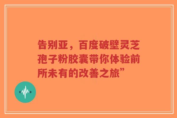 告别亚,百度破壁灵芝孢子粉胶囊带你体验前所未有的改善之旅”-第1张图片-超越 告别亚,百度破壁灵芝孢子粉胶囊带你体验前所未有的改善之旅”-第1张图片-超越