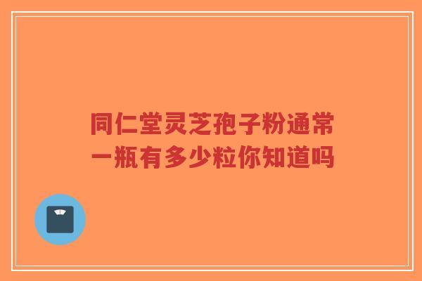 同仁堂灵芝孢子粉通常一瓶有多少粒你知道吗-第1张图片-超越