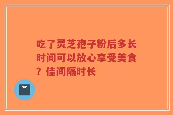 吃了灵芝孢子粉后多长时间可以放心享受美食？佳间隔时长-第1张图片-超越