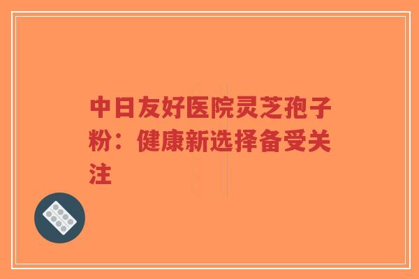 中日友好医院灵芝孢子粉:健康新选择备受关注-第1张图片-超越 中日友好医院灵芝孢子粉:健康新选择备受关注-第1张图片-超越