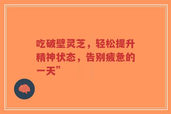 吃破壁灵芝,轻松提升精神状态,告别疲惫的一天”-第1张图片-超越 吃破壁灵芝,轻松提升精神状态,告别疲惫的一天”-第1张图片-超越