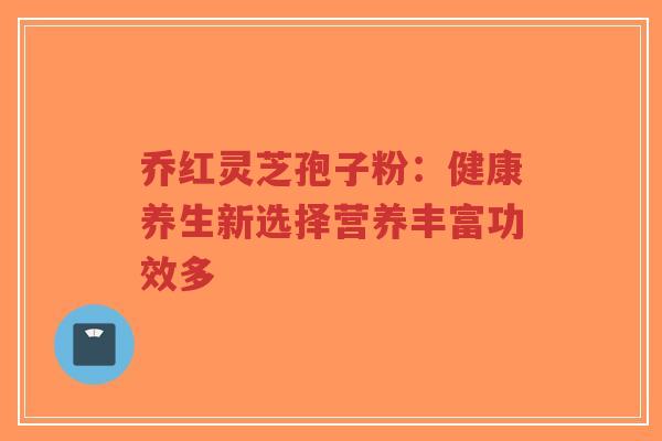乔红灵芝孢子粉：健康养生新选择营养丰富功效多-第1张图片-超越