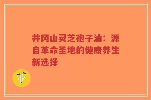 井冈山灵芝孢子油：源自革命圣地的健康养生新选择-第1张图片-超越