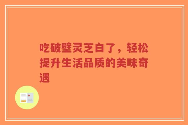 吃破壁灵芝白了,轻松提升生活品质的美味奇遇-第1张图片-超越 吃破壁灵芝白了,轻松提升生活品质的美味奇遇-第1张图片-超越