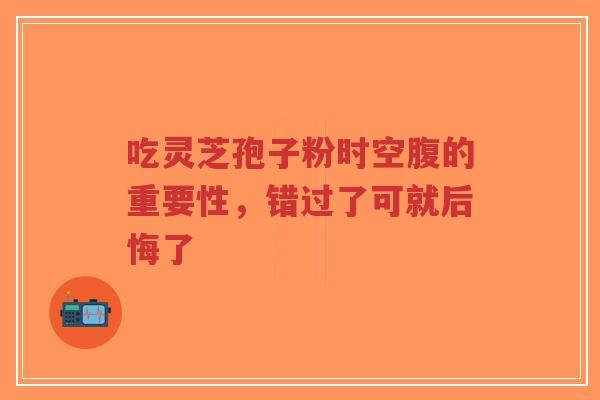 吃灵芝孢子粉时空腹的重要性,错过了可就后悔了-第1张图片-超越 吃灵芝孢子粉时空腹的重要性,错过了可就后悔了-第1张图片-超越