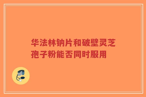 华法林钠片和破壁灵芝孢子粉能否同时服用-第1张图片-超越 华法林钠片和破壁灵芝孢子粉能否同时服用-第1张图片-超越