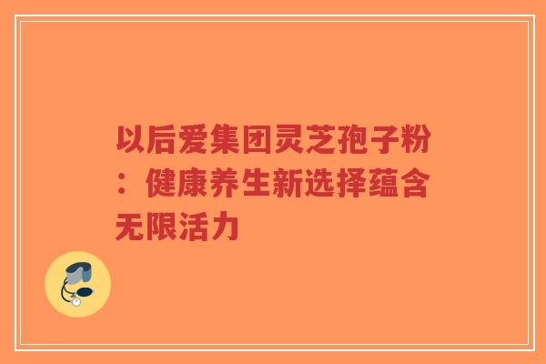 以后爱集团灵芝孢子粉:健康养生新选择蕴含无限活力-第1张图片-超越 以后爱集团灵芝孢子粉:健康养生新选择蕴含无限活力-第1张图片-超越