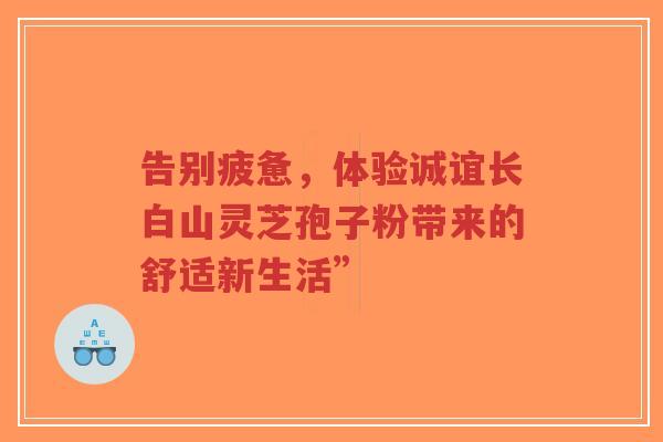 告别疲惫,体验诚谊长白山灵芝孢子粉带来的舒适新生活”-第1张图片-超越 告别疲惫,体验诚谊长白山灵芝孢子粉带来的舒适新生活”-第1张图片-超越
