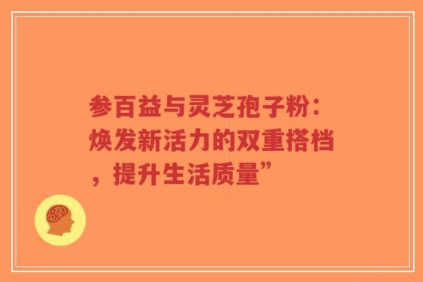 参百益与灵芝孢子粉：焕发新活力的双重搭档，提升生活质量”-第1张图片-超越