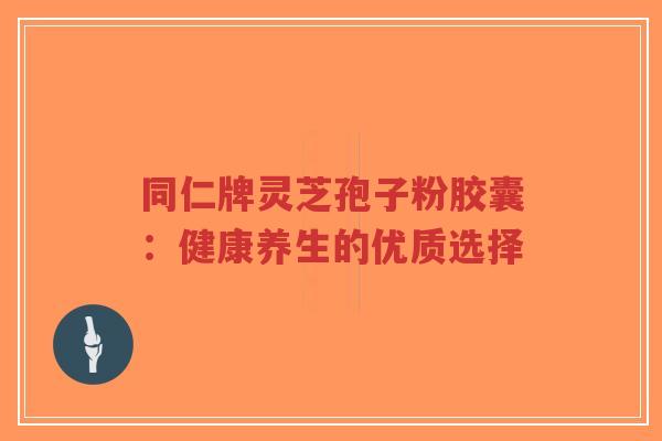 同仁牌灵芝孢子粉胶囊:健康养生的优质选择-第1张图片-超越 同仁牌灵芝孢子粉胶囊:健康养生的优质选择-第1张图片-超越