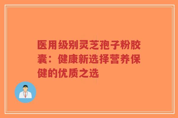 医用级别灵芝孢子粉胶囊:健康新选择营养保健的优质之选-第1张图片-超越 医用级别灵芝孢子粉胶囊:健康新选择营养保健的优质之选-第1张图片-超越