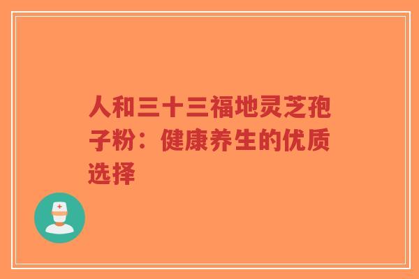 人和三十三福地灵芝孢子粉:健康养生的优质选择-第1张图片-超越 人和三十三福地灵芝孢子粉:健康养生的优质选择-第1张图片-超越