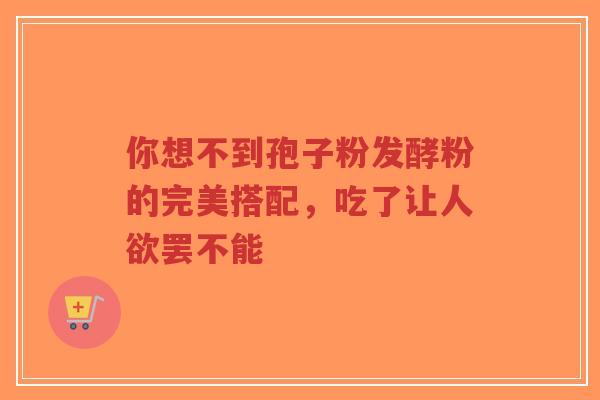 你想不到孢子粉发酵粉的完美搭配,吃了让人欲罢不能-第1张图片-超越 你想不到孢子粉发酵粉的完美搭配,吃了让人欲罢不能-第1张图片-超越