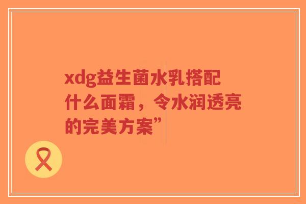 xdg益生菌水乳搭配什么面霜，令水润透亮的完美方案”-第1张图片-超越