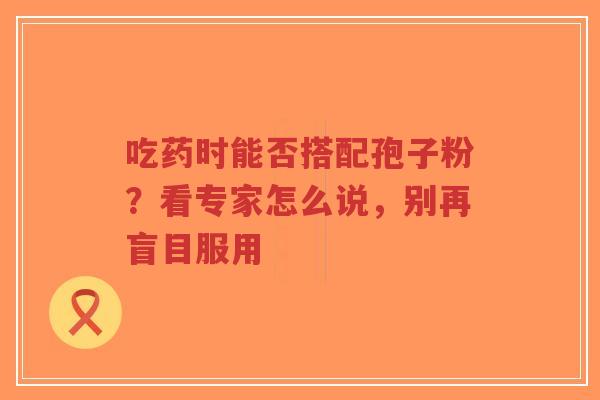 吃药时能否搭配孢子粉?看专家怎么说,别再盲目服用-第1张图片-超越 吃药时能否搭配孢子粉?看专家怎么说,别再盲目服用-第1张图片-超越