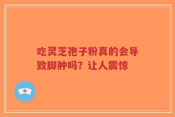 吃灵芝孢子粉真的会导致脚肿吗？让人震惊-第1张图片-超越