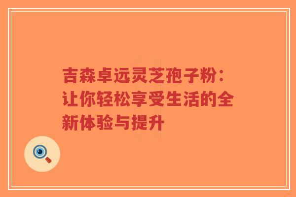 吉森卓远灵芝孢子粉:让你轻松享受生活的全新体验与提升-第1张图片-超越 吉森卓远灵芝孢子粉:让你轻松享受生活的全新体验与提升-第1张图片-超越