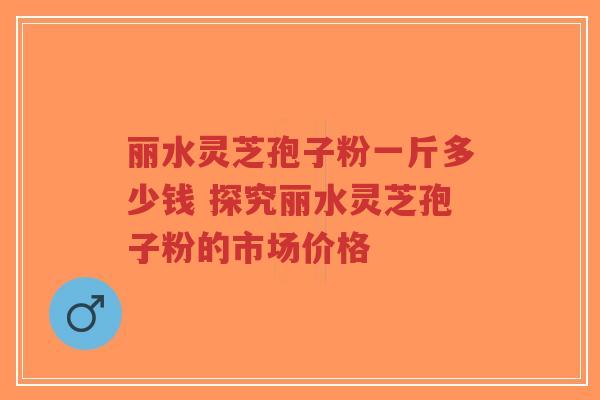 丽水灵芝孢子粉一斤多少钱 探究丽水灵芝孢子粉的市场价格-第1张图片-超越