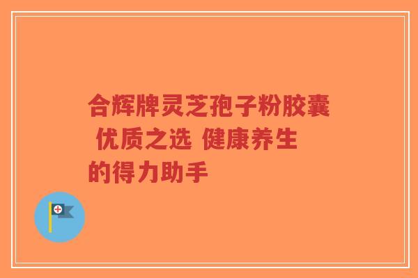 合辉牌灵芝孢子粉胶囊 优质之选 健康养生的得力助手-第1张图片-超越 合辉牌灵芝孢子粉胶囊 优质之选 健康养生的得力助手-第1张图片-超越