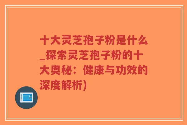 十大灵芝孢子粉是什么_探索灵芝孢子粉的十大奥秘：健康与功效的深度解析)-第1张图片-超越