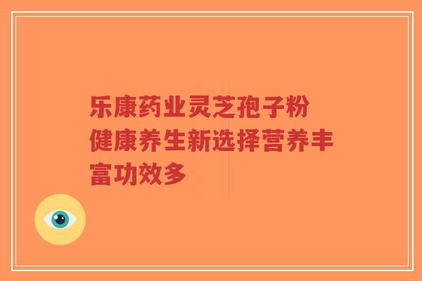 乐康药业灵芝孢子粉 健康养生新选择营养丰富功效多-第1张图片-超越 乐康药业灵芝孢子粉 健康养生新选择营养丰富功效多-第1张图片-超越