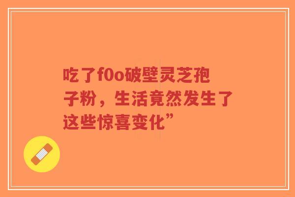 吃了f0o破壁灵芝孢子粉,生活竟然发生了这些惊喜变化”-第1张图片-超越 吃了f0o破壁灵芝孢子粉,生活竟然发生了这些惊喜变化”-第1张图片-超越