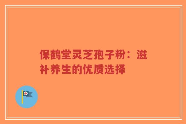 保鹤堂灵芝孢子粉:滋补养生的优质选择-第1张图片-超越 保鹤堂灵芝孢子粉:滋补养生的优质选择-第1张图片-超越