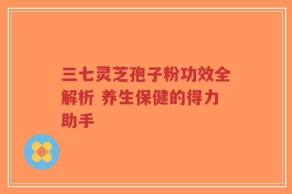 三七灵芝孢子粉功效全解析 养生保健的得力助手-第1张图片-超越