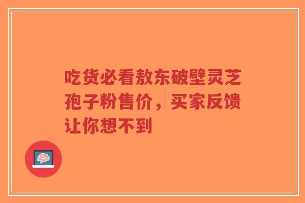 吃货必看敖东破壁灵芝孢子粉售价，买家反馈让你想不到-第1张图片-超越