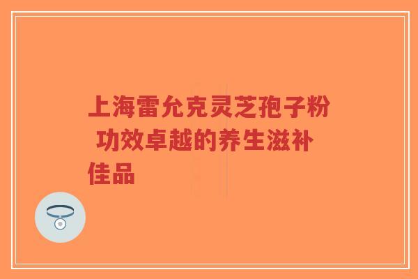 上海雷允克灵芝孢子粉 功效卓越的养生滋补佳品-第1张图片-超越 上海雷允克灵芝孢子粉 功效卓越的养生滋补佳品-第1张图片-超越