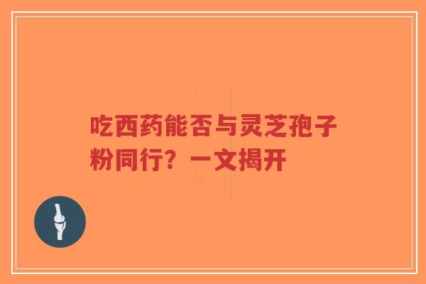 吃西药能否与灵芝孢子粉同行?一文揭开-第1张图片-超越 吃西药能否与灵芝孢子粉同行?一文揭开-第1张图片-超越