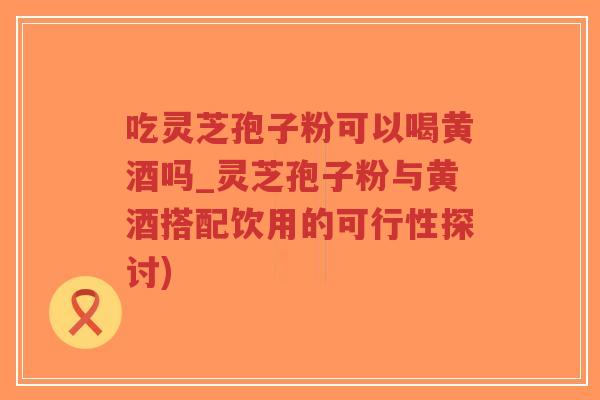 吃灵芝孢子粉可以喝黄酒吗_灵芝孢子粉与黄酒搭配饮用的可行性探讨)-第1张图片-超越 吃灵芝孢子粉可以喝黄酒吗_灵芝孢子粉与黄酒搭配饮用的可行性探讨)-第1张图片-超越