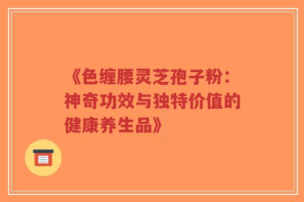 《色缠腰灵芝孢子粉:神奇功效与独特价值的健康养生品》-第1张图片-超越 《色缠腰灵芝孢子粉:神奇功效与独特价值的健康养生品》-第1张图片-超越