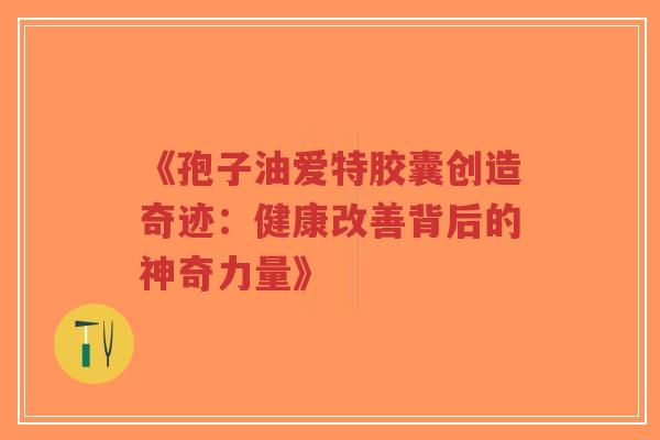 《孢子油爱特胶囊创造奇迹：健康改善背后的神奇力量》-第1张图片-超越