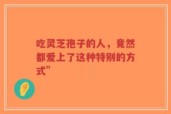 吃灵芝孢子的人,竟然都爱上了这种特别的方式”-第1张图片-超越 吃灵芝孢子的人,竟然都爱上了这种特别的方式”-第1张图片-超越