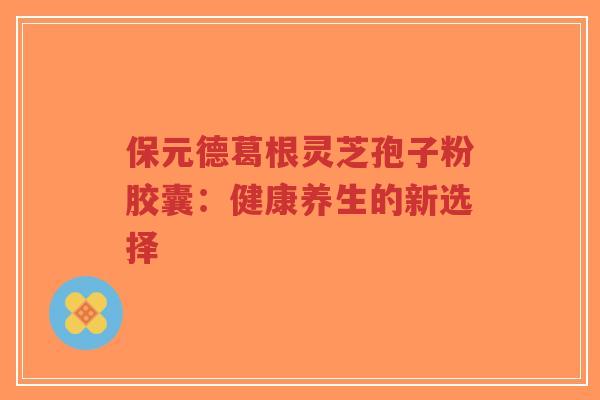 保元德葛根灵芝孢子粉胶囊：健康养生的新选择-第1张图片-超越