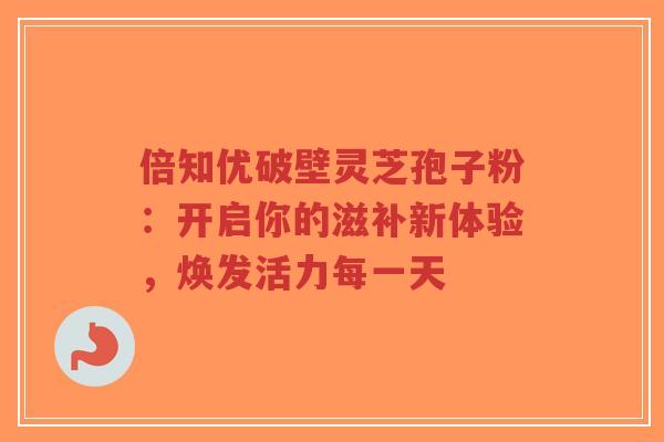 倍知优破壁灵芝孢子粉:开启你的滋补新体验,焕发活力每一天-第1张图片-超越 倍知优破壁灵芝孢子粉:开启你的滋补新体验,焕发活力每一天-第1张图片-超越