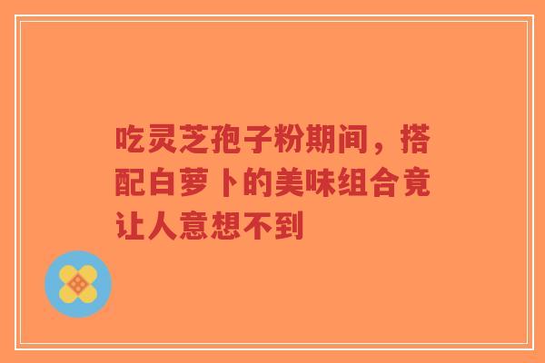 吃灵芝孢子粉期间,搭配白萝卜的美味组合竟让人意想不到-第1张图片-超越 吃灵芝孢子粉期间,搭配白萝卜的美味组合竟让人意想不到-第1张图片-超越