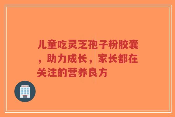 儿童吃灵芝孢子粉胶囊,助力成长,家长都在关注的营养良方-第1张图片-超越 儿童吃灵芝孢子粉胶囊,助力成长,家长都在关注的营养良方-第1张图片-超越