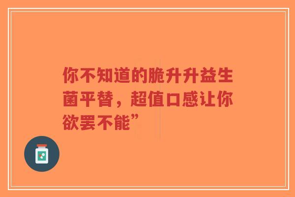 你不知道的脆升升益生菌平替，超值口感让你欲罢不能”-第1张图片-超越