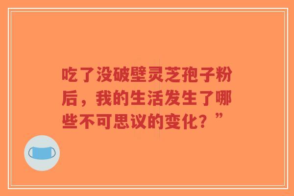 吃了没破壁灵芝孢子粉后,我的生活发生了哪些不可思议的变化?”-第1张图片-超越 吃了没破壁灵芝孢子粉后,我的生活发生了哪些不可思议的变化?”-第1张图片-超越